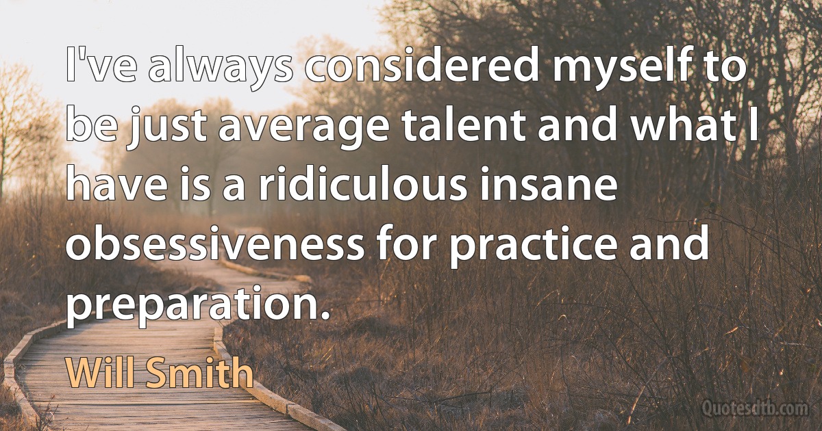 I've always considered myself to be just average talent and what I have is a ridiculous insane obsessiveness for practice and preparation. (Will Smith)