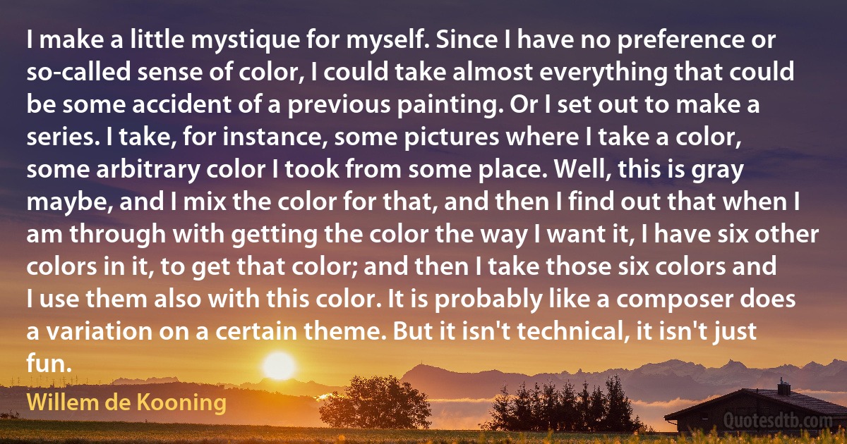 I make a little mystique for myself. Since I have no preference or so-called sense of color, I could take almost everything that could be some accident of a previous painting. Or I set out to make a series. I take, for instance, some pictures where I take a color, some arbitrary color I took from some place. Well, this is gray maybe, and I mix the color for that, and then I find out that when I am through with getting the color the way I want it, I have six other colors in it, to get that color; and then I take those six colors and I use them also with this color. It is probably like a composer does a variation on a certain theme. But it isn't technical, it isn't just fun. (Willem de Kooning)