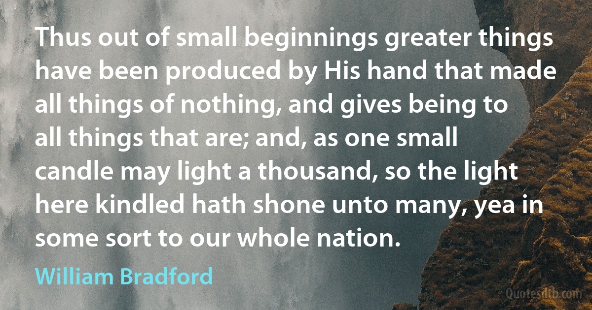 Thus out of small beginnings greater things have been produced by His hand that made all things of nothing, and gives being to all things that are; and, as one small candle may light a thousand, so the light here kindled hath shone unto many, yea in some sort to our whole nation. (William Bradford)