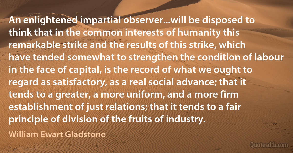 An enlightened impartial observer...will be disposed to think that in the common interests of humanity this remarkable strike and the results of this strike, which have tended somewhat to strengthen the condition of labour in the face of capital, is the record of what we ought to regard as satisfactory, as a real social advance; that it tends to a greater, a more uniform, and a more firm establishment of just relations; that it tends to a fair principle of division of the fruits of industry. (William Ewart Gladstone)