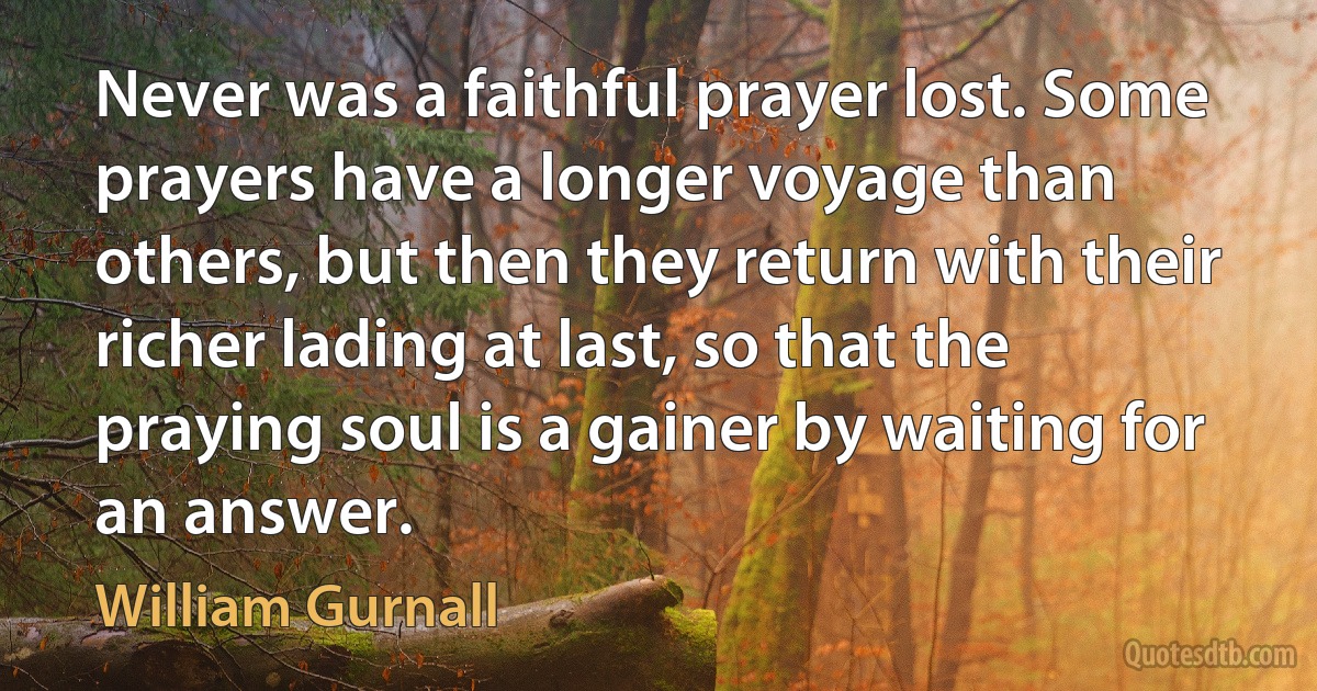 Never was a faithful prayer lost. Some prayers have a longer voyage than others, but then they return with their richer lading at last, so that the praying soul is a gainer by waiting for an answer. (William Gurnall)