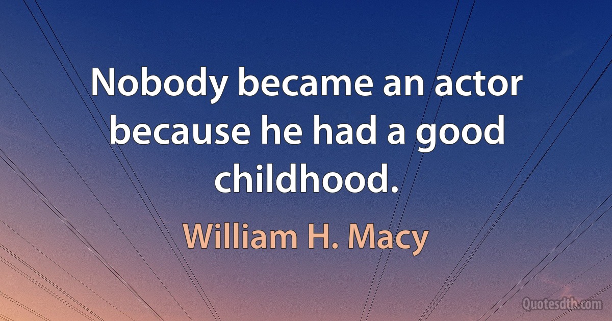 Nobody became an actor because he had a good childhood. (William H. Macy)