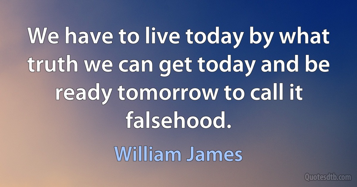 We have to live today by what truth we can get today and be ready tomorrow to call it falsehood. (William James)