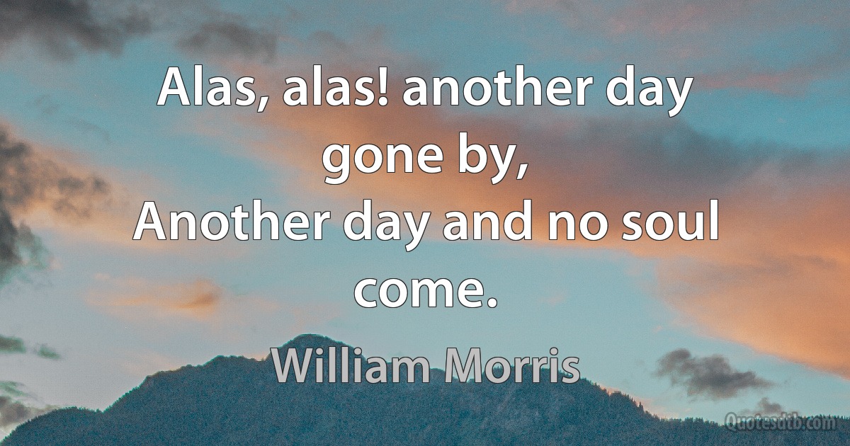 Alas, alas! another day gone by,
Another day and no soul come. (William Morris)