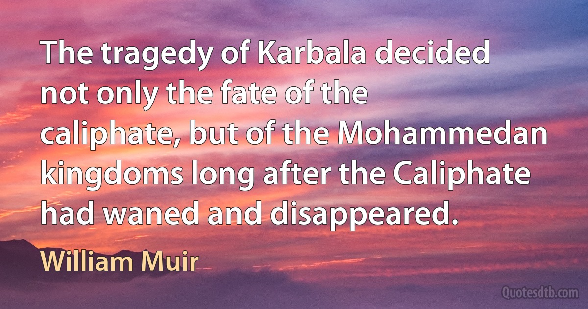 The tragedy of Karbala decided not only the fate of the caliphate, but of the Mohammedan kingdoms long after the Caliphate had waned and disappeared. (William Muir)