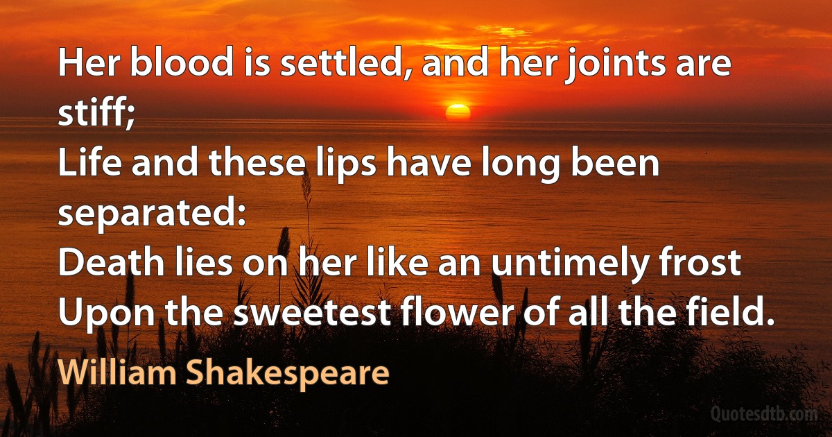 Her blood is settled, and her joints are stiff;
Life and these lips have long been separated:
Death lies on her like an untimely frost
Upon the sweetest flower of all the field. (William Shakespeare)