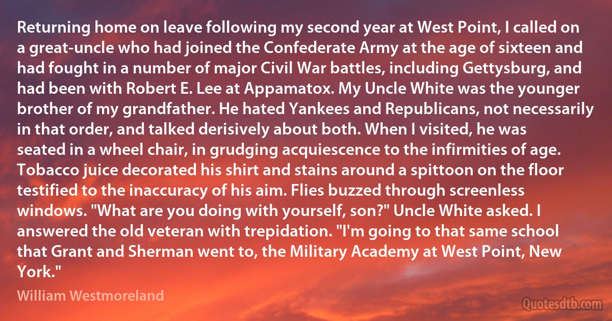 Returning home on leave following my second year at West Point, I called on a great-uncle who had joined the Confederate Army at the age of sixteen and had fought in a number of major Civil War battles, including Gettysburg, and had been with Robert E. Lee at Appamatox. My Uncle White was the younger brother of my grandfather. He hated Yankees and Republicans, not necessarily in that order, and talked derisively about both. When I visited, he was seated in a wheel chair, in grudging acquiescence to the infirmities of age. Tobacco juice decorated his shirt and stains around a spittoon on the floor testified to the inaccuracy of his aim. Flies buzzed through screenless windows. "What are you doing with yourself, son?" Uncle White asked. I answered the old veteran with trepidation. "I'm going to that same school that Grant and Sherman went to, the Military Academy at West Point, New York." (William Westmoreland)