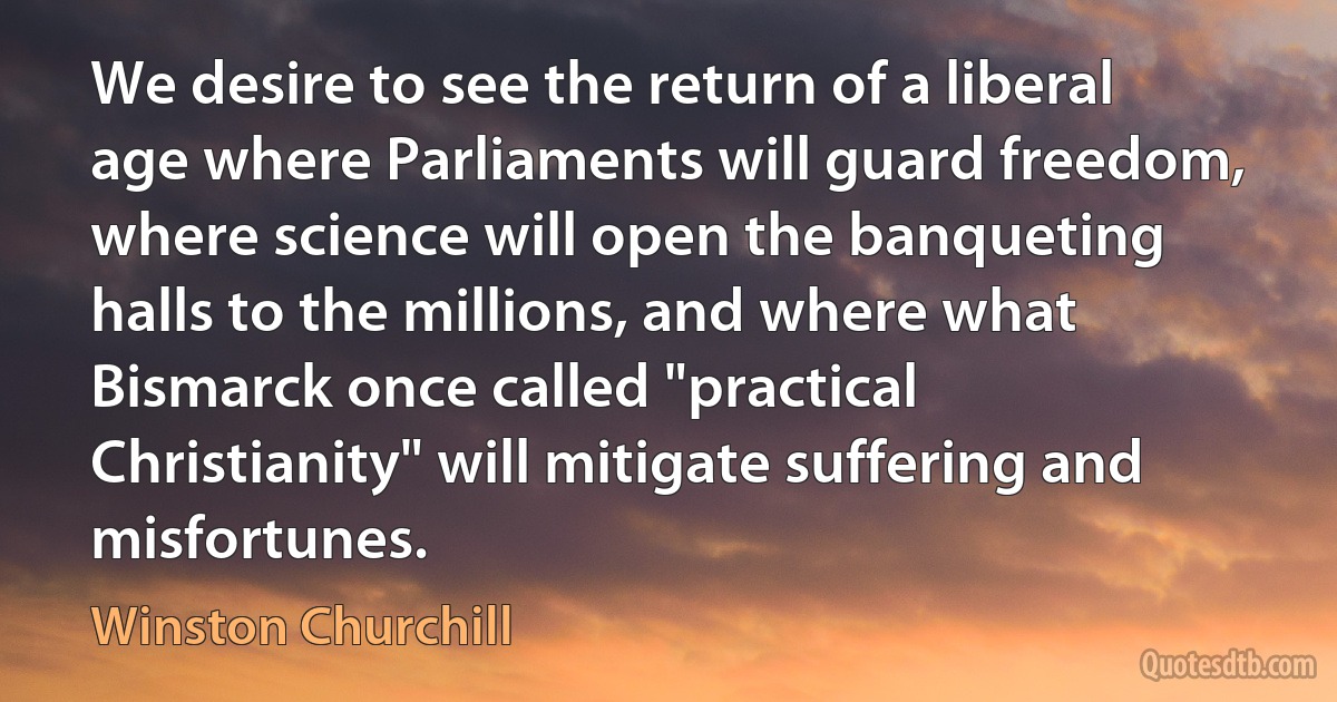 We desire to see the return of a liberal age where Parliaments will guard freedom, where science will open the banqueting halls to the millions, and where what Bismarck once called "practical Christianity" will mitigate suffering and misfortunes. (Winston Churchill)