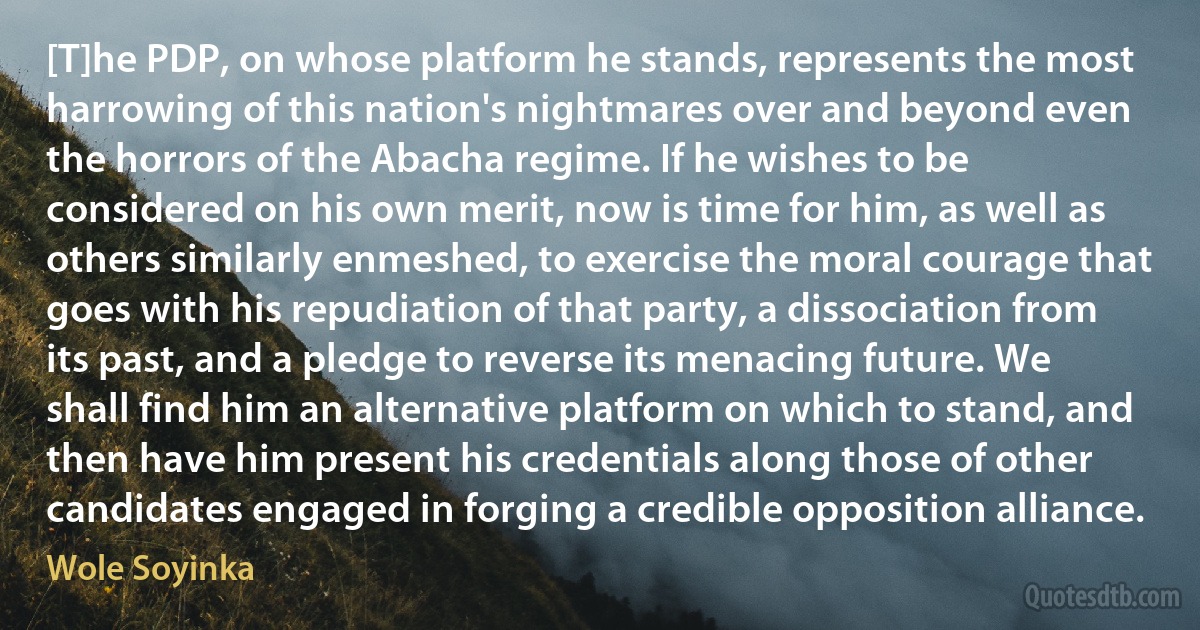 [T]he PDP, on whose platform he stands, represents the most harrowing of this nation's nightmares over and beyond even the horrors of the Abacha regime. If he wishes to be considered on his own merit, now is time for him, as well as others similarly enmeshed, to exercise the moral courage that goes with his repudiation of that party, a dissociation from its past, and a pledge to reverse its menacing future. We shall find him an alternative platform on which to stand, and then have him present his credentials along those of other candidates engaged in forging a credible opposition alliance. (Wole Soyinka)