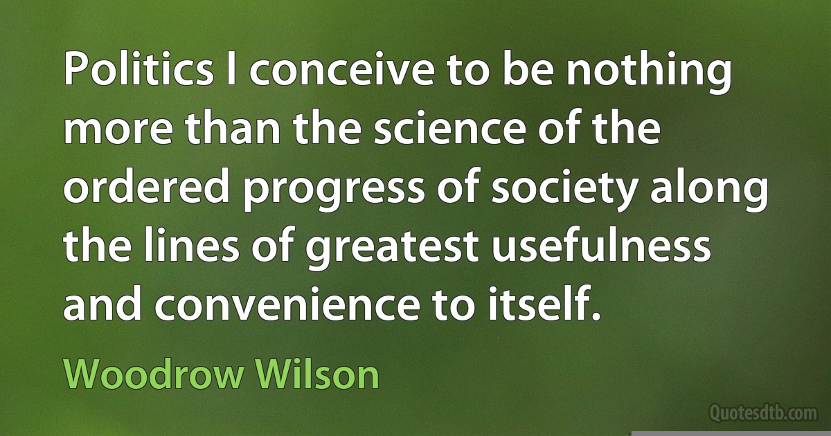 Politics I conceive to be nothing more than the science of the ordered progress of society along the lines of greatest usefulness and convenience to itself. (Woodrow Wilson)