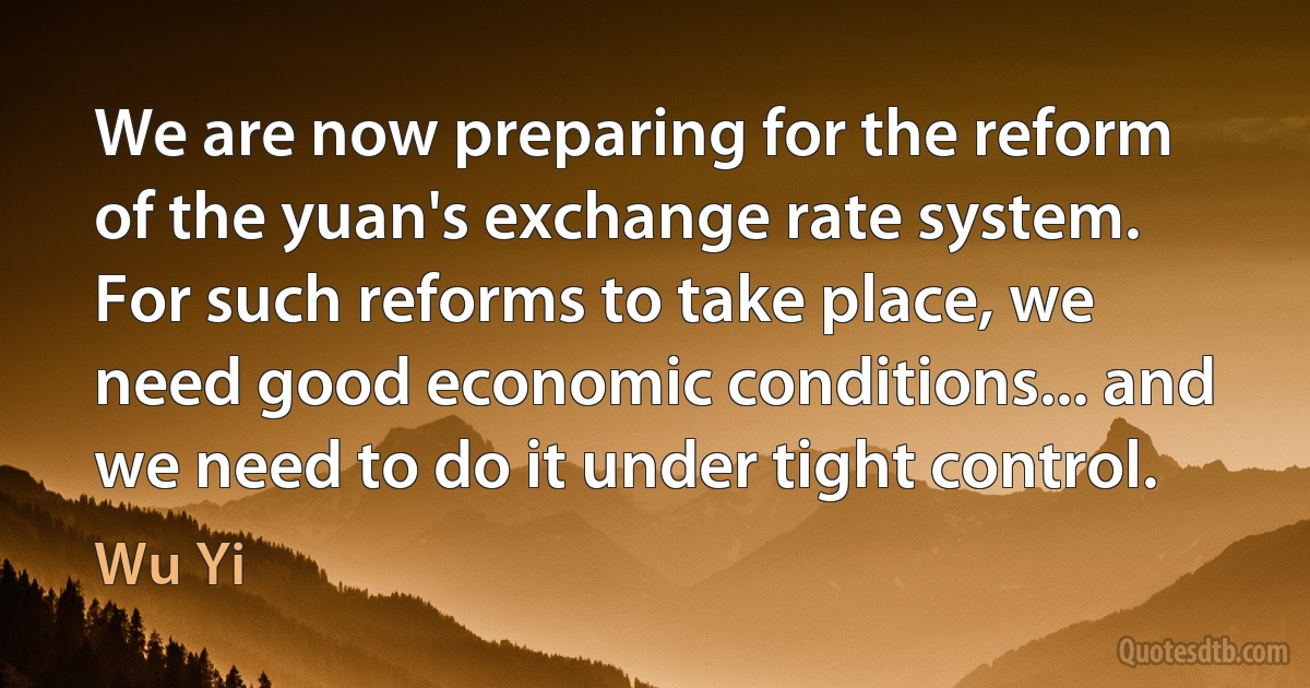 We are now preparing for the reform of the yuan's exchange rate system. For such reforms to take place, we need good economic conditions... and we need to do it under tight control. (Wu Yi)