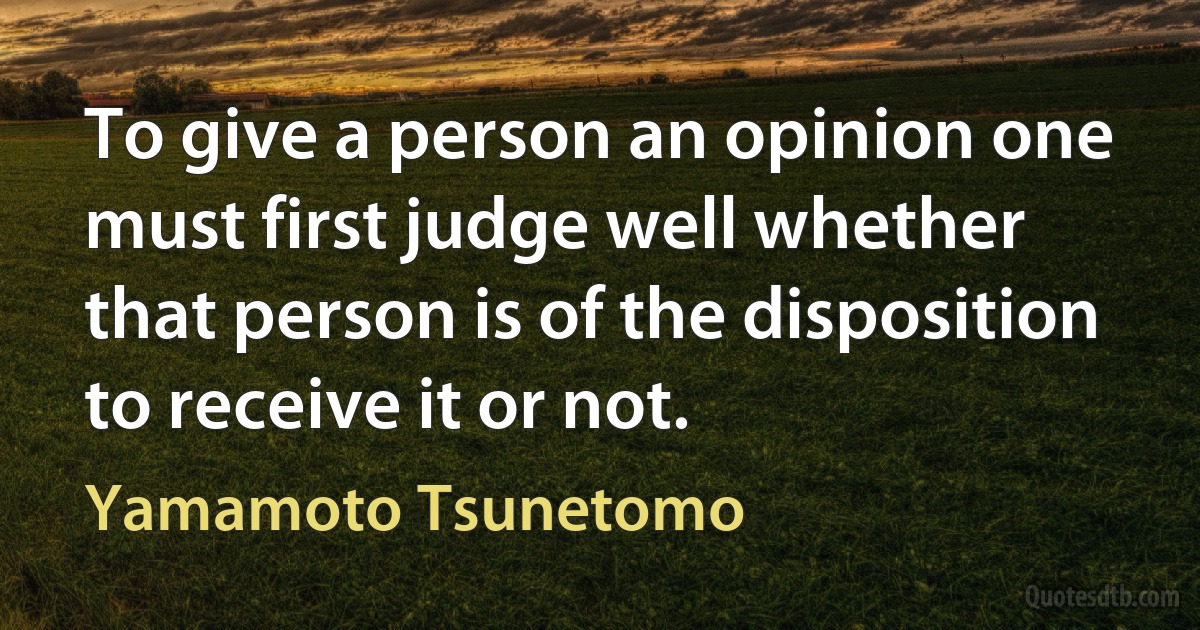 To give a person an opinion one must first judge well whether that person is of the disposition to receive it or not. (Yamamoto Tsunetomo)