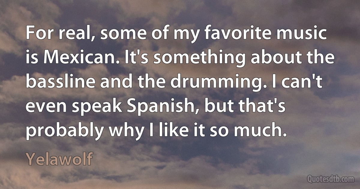 For real, some of my favorite music is Mexican. It's something about the bassline and the drumming. I can't even speak Spanish, but that's probably why I like it so much. (Yelawolf)