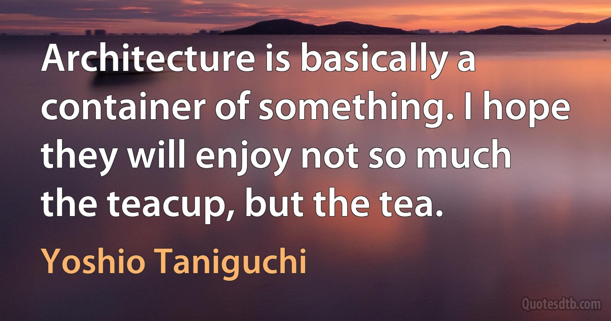 Architecture is basically a container of something. I hope they will enjoy not so much the teacup, but the tea. (Yoshio Taniguchi)