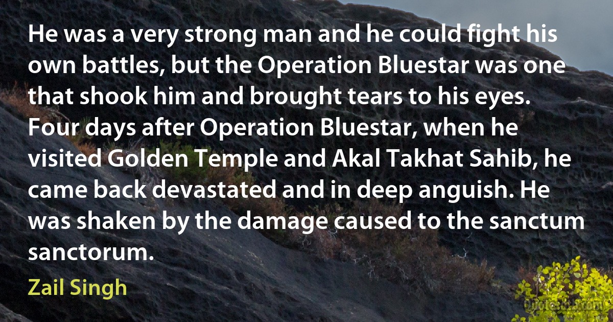 He was a very strong man and he could fight his own battles, but the Operation Bluestar was one that shook him and brought tears to his eyes. Four days after Operation Bluestar, when he visited Golden Temple and Akal Takhat Sahib, he came back devastated and in deep anguish. He was shaken by the damage caused to the sanctum sanctorum. (Zail Singh)