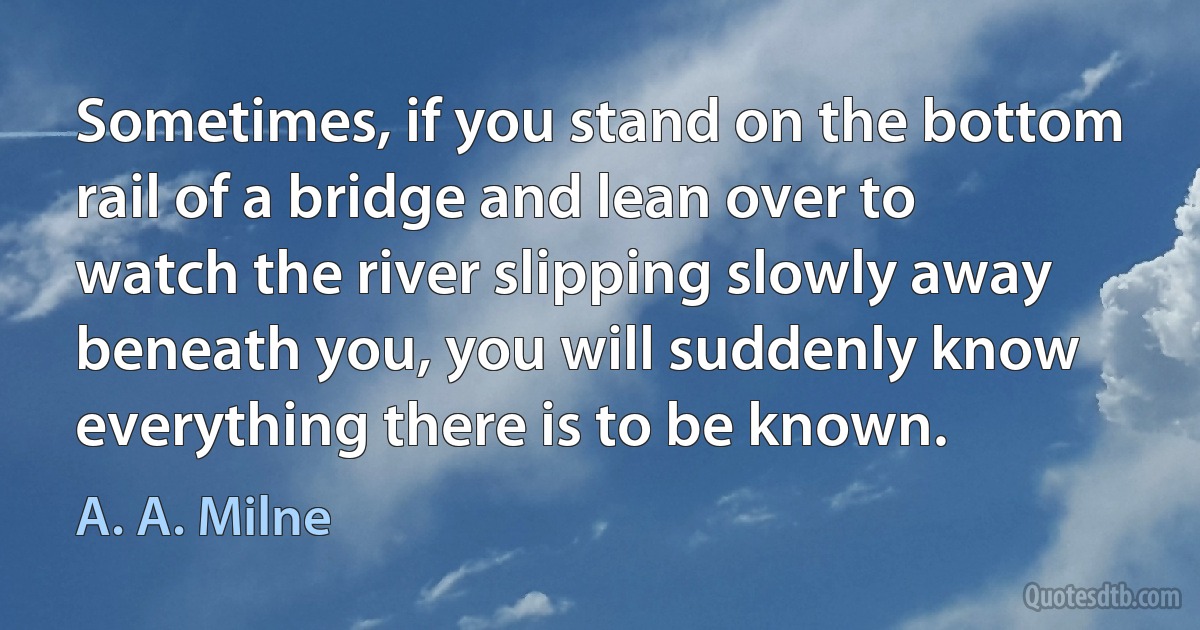 Sometimes, if you stand on the bottom rail of a bridge and lean over to watch the river slipping slowly away beneath you, you will suddenly know everything there is to be known. (A. A. Milne)