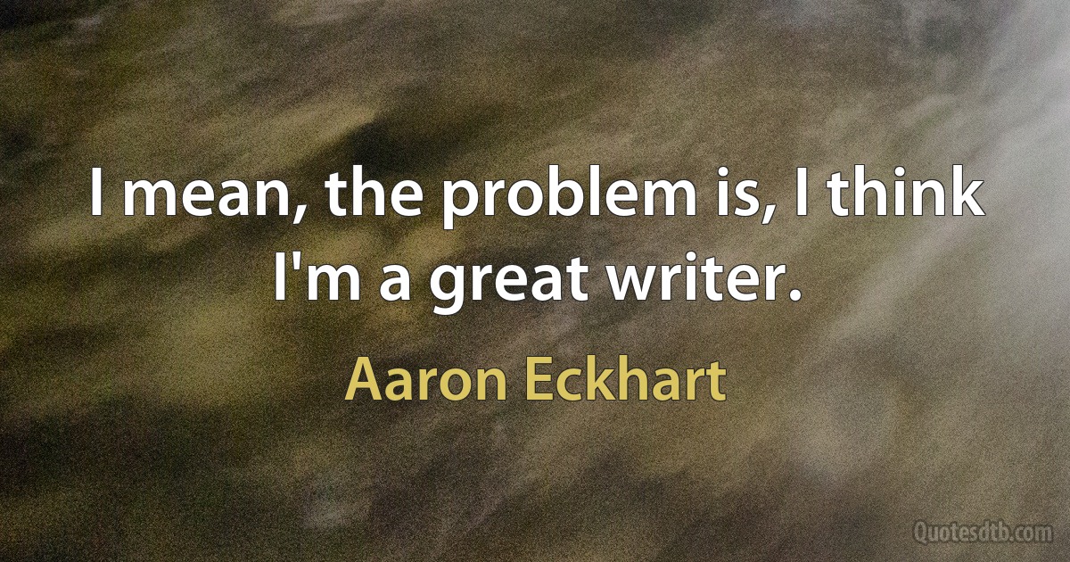 I mean, the problem is, I think I'm a great writer. (Aaron Eckhart)