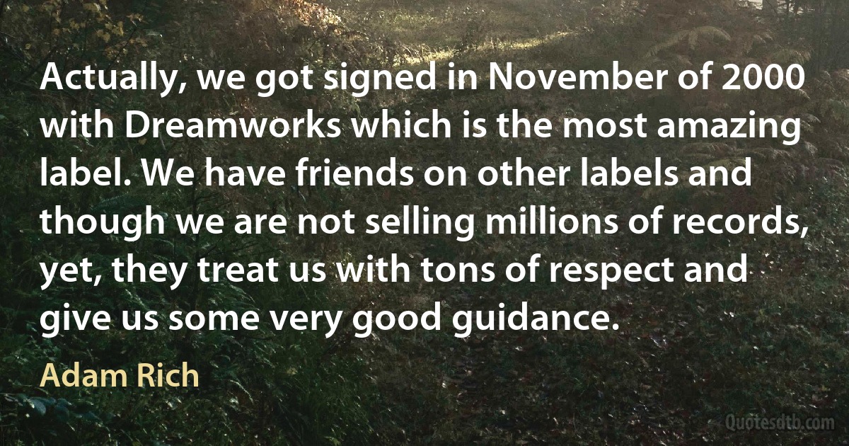 Actually, we got signed in November of 2000 with Dreamworks which is the most amazing label. We have friends on other labels and though we are not selling millions of records, yet, they treat us with tons of respect and give us some very good guidance. (Adam Rich)