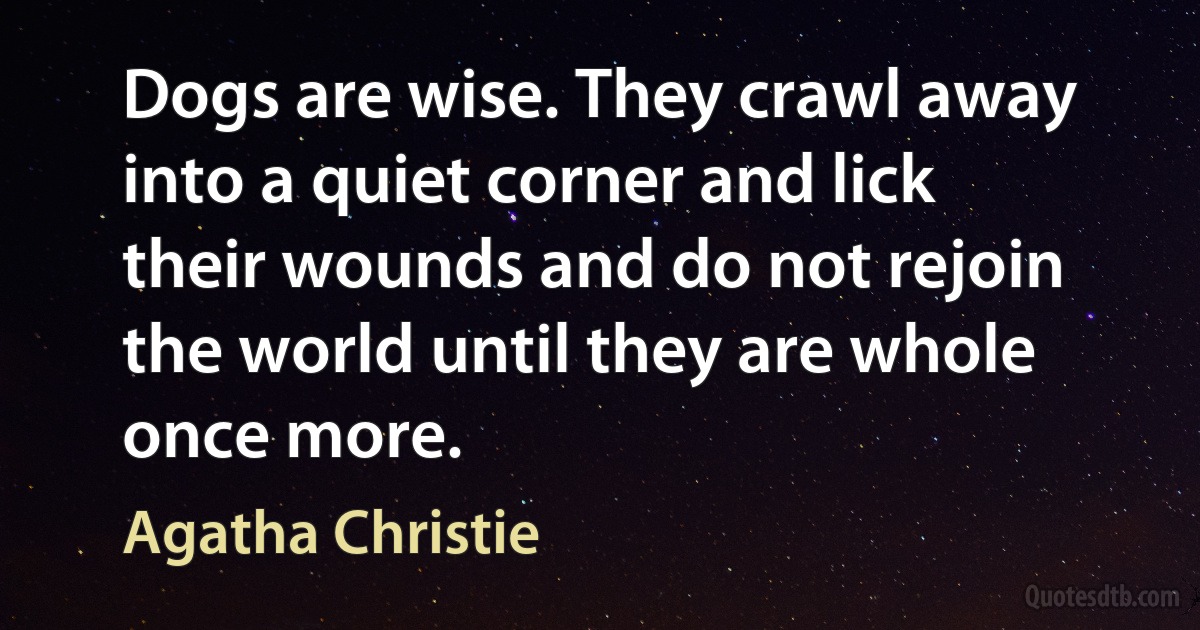 Dogs are wise. They crawl away into a quiet corner and lick their wounds and do not rejoin the world until they are whole once more. (Agatha Christie)