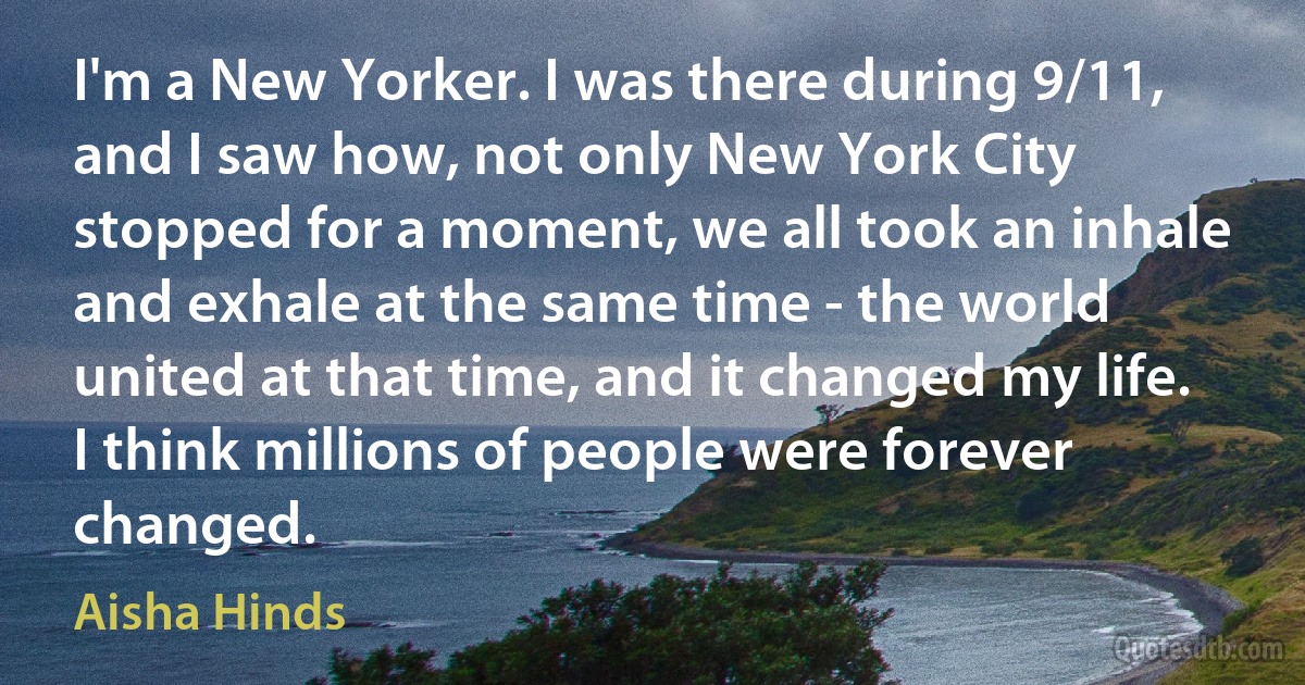 I'm a New Yorker. I was there during 9/11, and I saw how, not only New York City stopped for a moment, we all took an inhale and exhale at the same time - the world united at that time, and it changed my life. I think millions of people were forever changed. (Aisha Hinds)