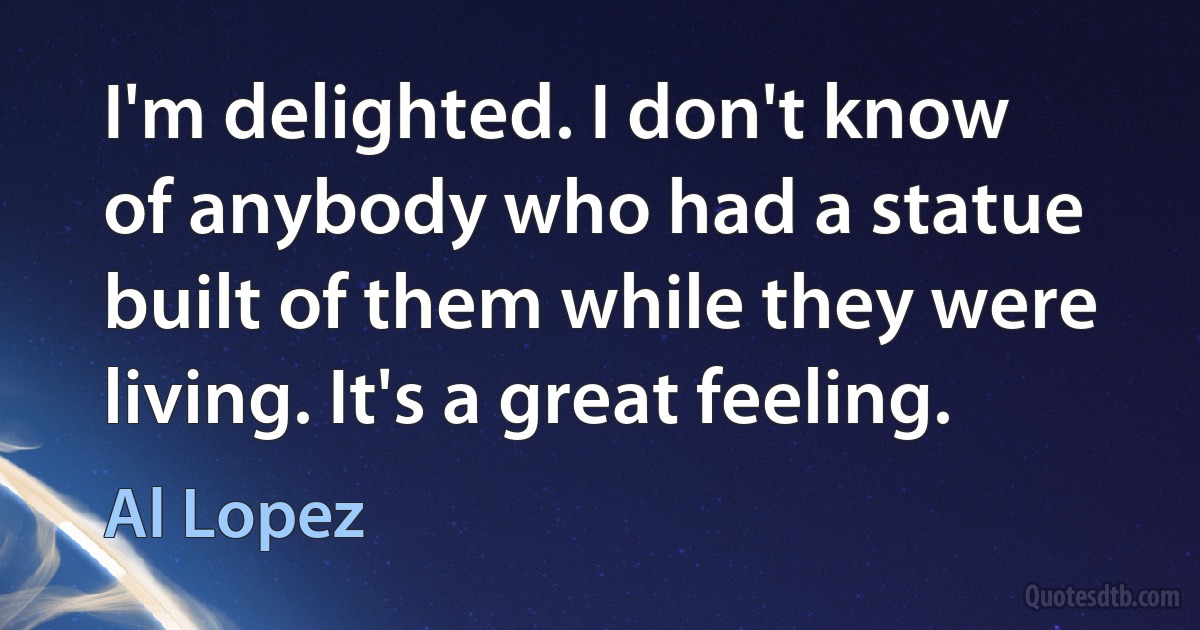 I'm delighted. I don't know of anybody who had a statue built of them while they were living. It's a great feeling. (Al Lopez)