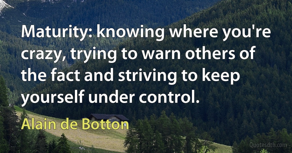 Maturity: knowing where you're crazy, trying to warn others of the fact and striving to keep yourself under control. (Alain de Botton)