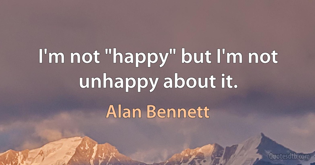 I'm not "happy" but I'm not unhappy about it. (Alan Bennett)