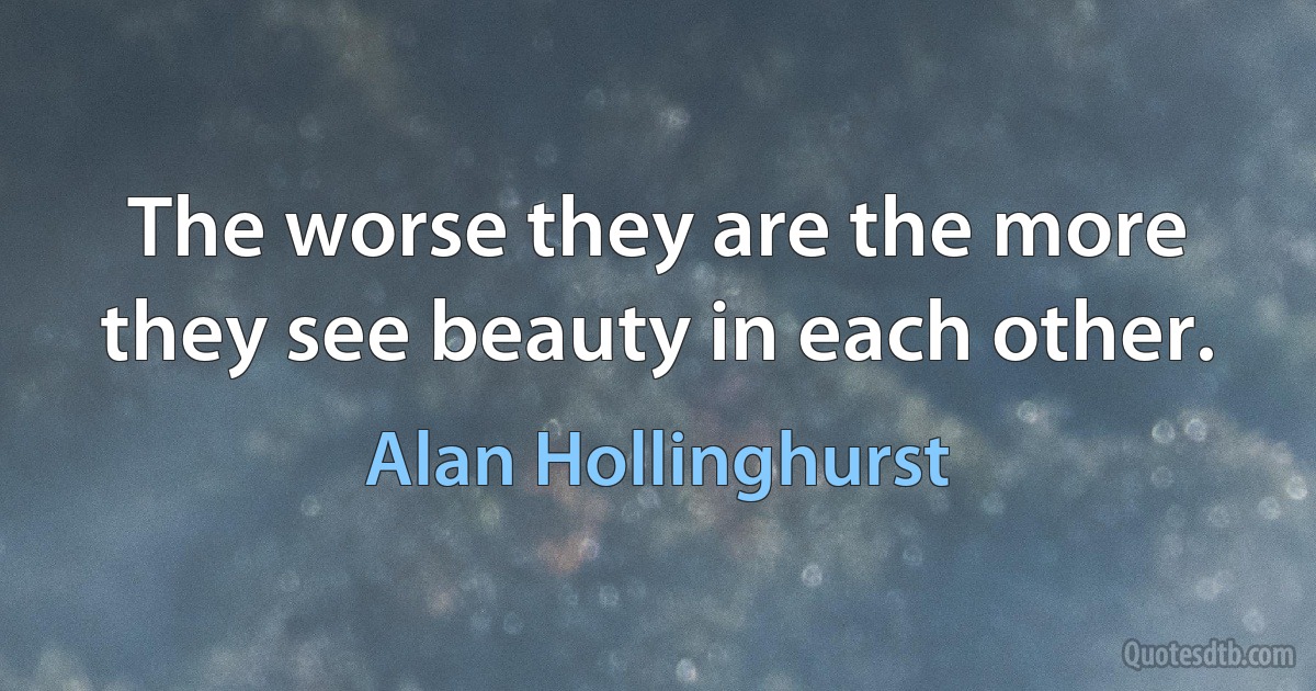 The worse they are the more they see beauty in each other. (Alan Hollinghurst)