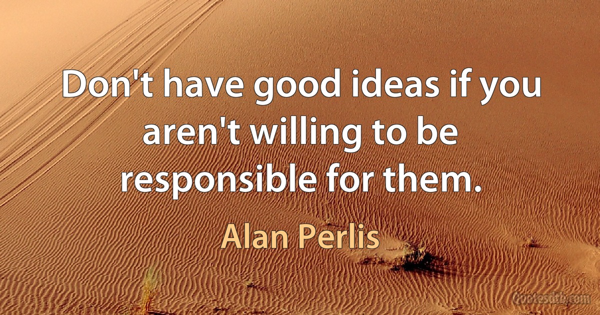 Don't have good ideas if you aren't willing to be responsible for them. (Alan Perlis)