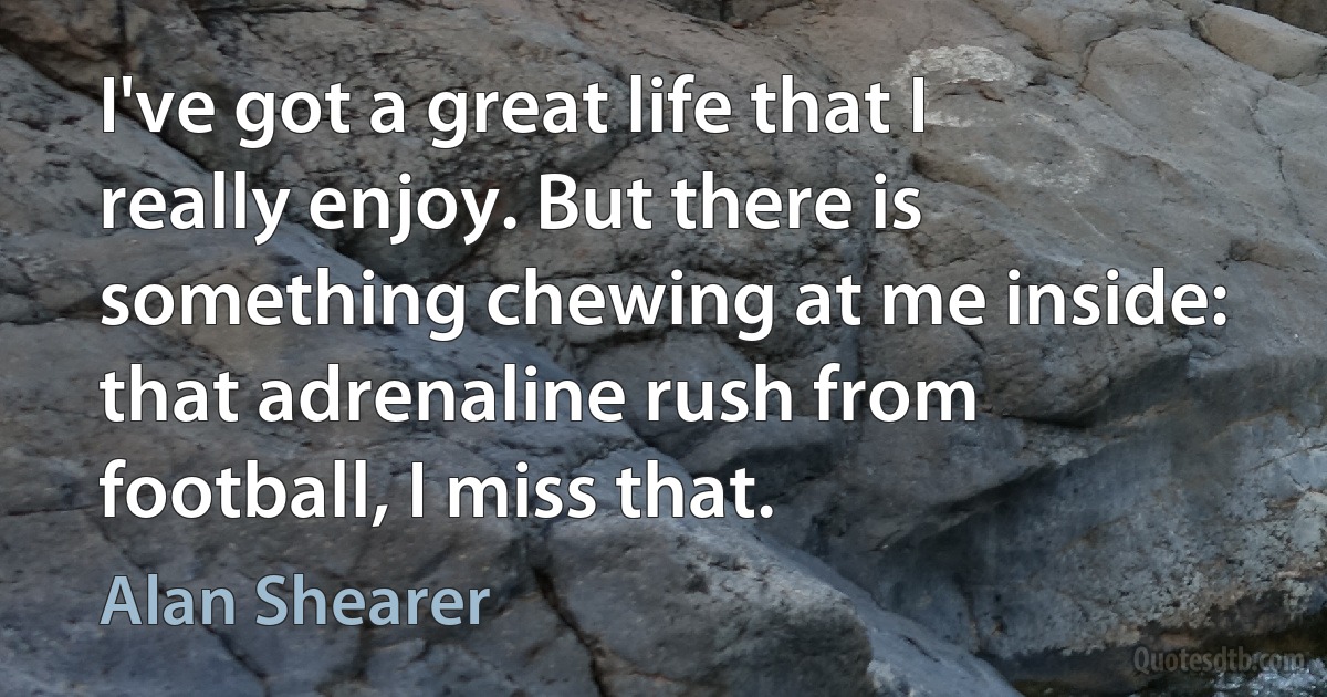 I've got a great life that I really enjoy. But there is something chewing at me inside: that adrenaline rush from football, I miss that. (Alan Shearer)