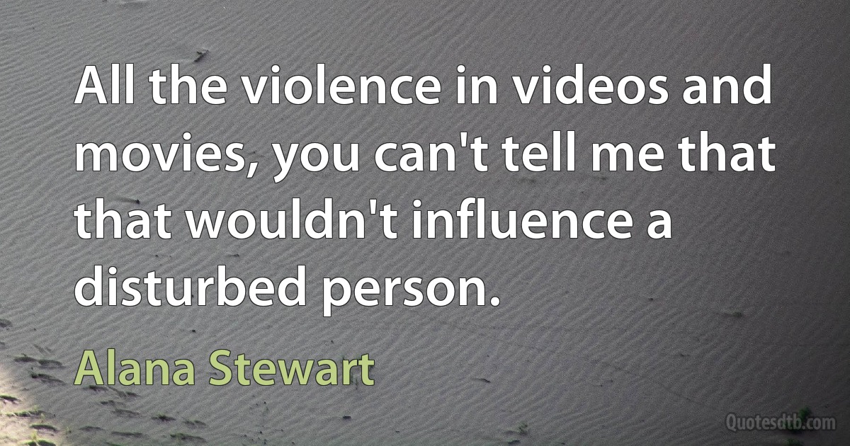 All the violence in videos and movies, you can't tell me that that wouldn't influence a disturbed person. (Alana Stewart)