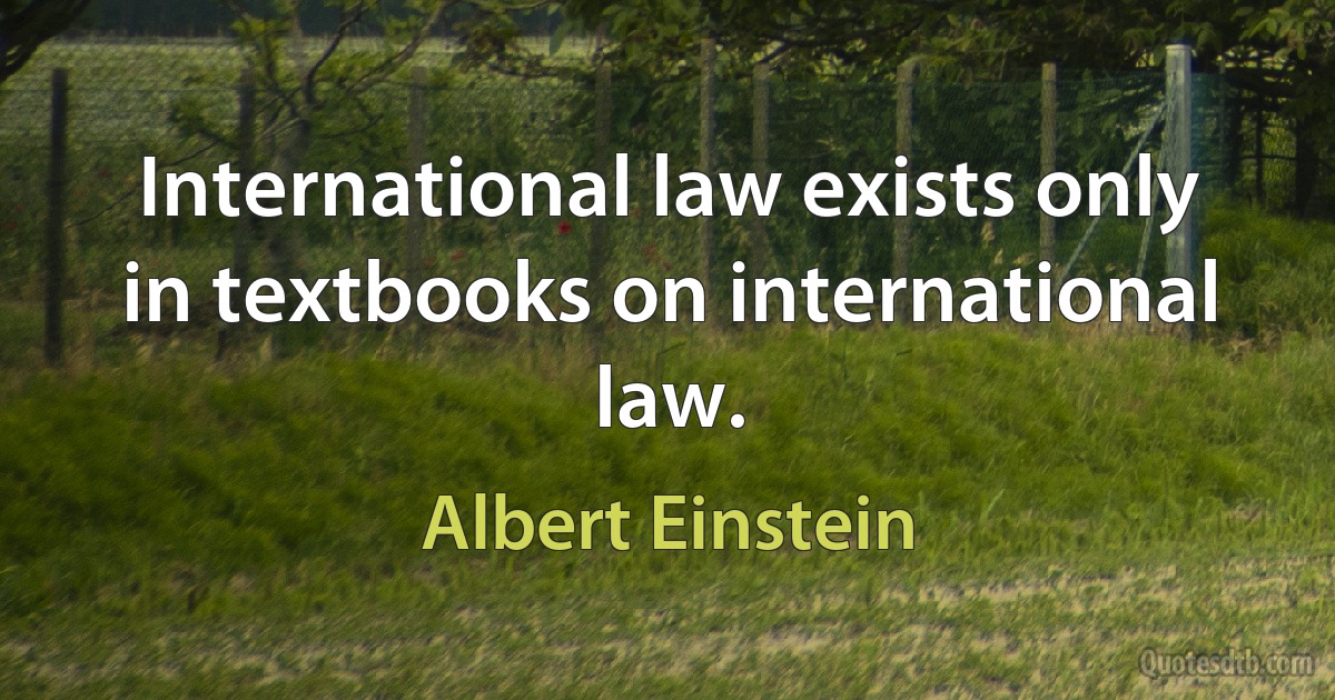 International law exists only in textbooks on international law. (Albert Einstein)