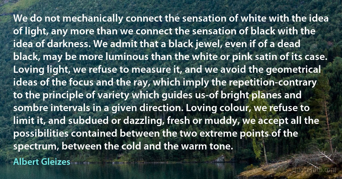 We do not mechanically connect the sensation of white with the idea of light, any more than we connect the sensation of black with the idea of darkness. We admit that a black jewel, even if of a dead black, may be more luminous than the white or pink satin of its case. Loving light, we refuse to measure it, and we avoid the geometrical ideas of the focus and the ray, which imply the repetition-contrary to the principle of variety which guides us-of bright planes and sombre intervals in a given direction. Loving colour, we refuse to limit it, and subdued or dazzling, fresh or muddy, we accept all the possibilities contained between the two extreme points of the spectrum, between the cold and the warm tone. (Albert Gleizes)