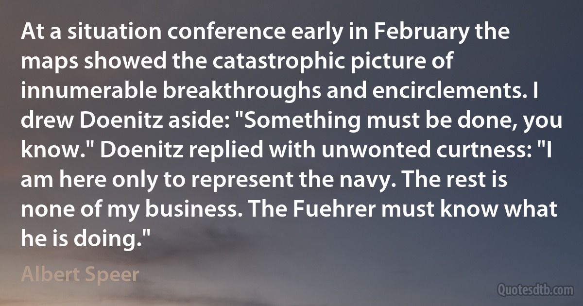 At a situation conference early in February the maps showed the catastrophic picture of innumerable breakthroughs and encirclements. I drew Doenitz aside: "Something must be done, you know." Doenitz replied with unwonted curtness: "I am here only to represent the navy. The rest is none of my business. The Fuehrer must know what he is doing." (Albert Speer)