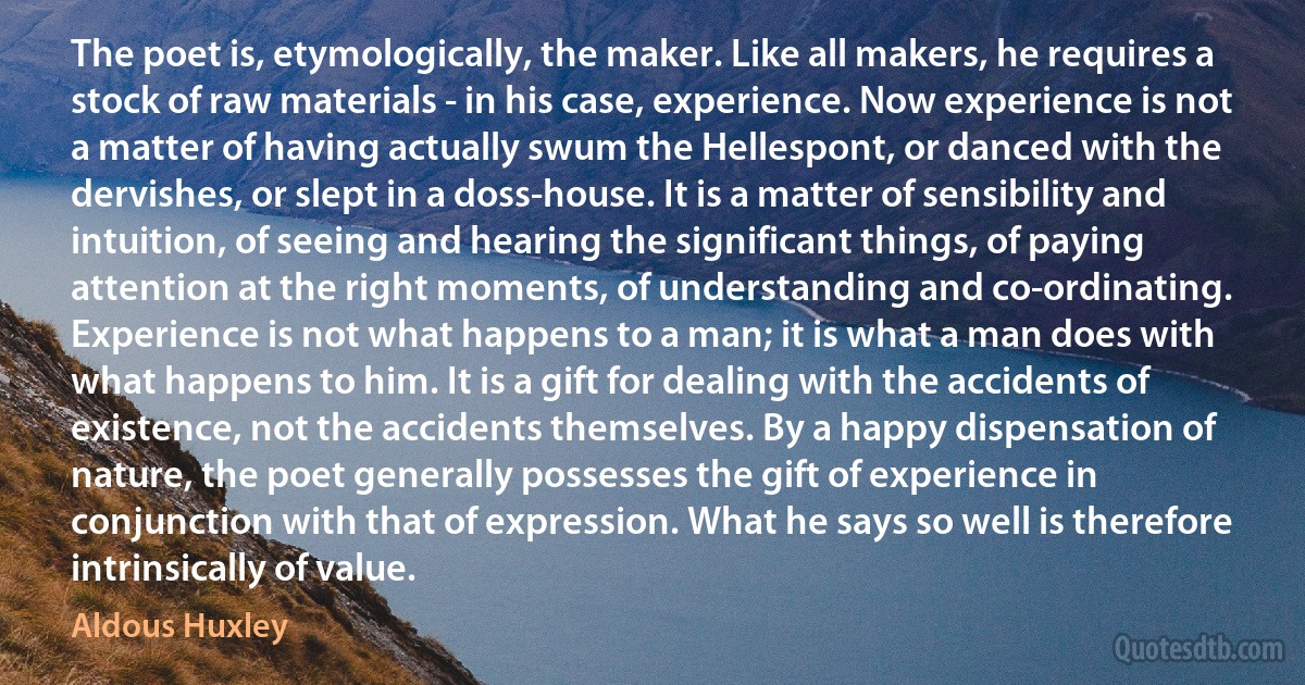 The poet is, etymologically, the maker. Like all makers, he requires a stock of raw materials - in his case, experience. Now experience is not a matter of having actually swum the Hellespont, or danced with the dervishes, or slept in a doss-house. It is a matter of sensibility and intuition, of seeing and hearing the significant things, of paying attention at the right moments, of understanding and co-ordinating. Experience is not what happens to a man; it is what a man does with what happens to him. It is a gift for dealing with the accidents of existence, not the accidents themselves. By a happy dispensation of nature, the poet generally possesses the gift of experience in conjunction with that of expression. What he says so well is therefore intrinsically of value. (Aldous Huxley)