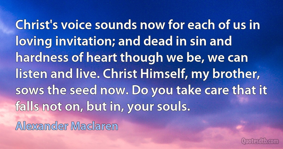 Christ's voice sounds now for each of us in loving invitation; and dead in sin and hardness of heart though we be, we can listen and live. Christ Himself, my brother, sows the seed now. Do you take care that it falls not on, but in, your souls. (Alexander Maclaren)