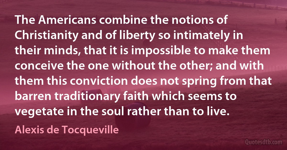 The Americans combine the notions of Christianity and of liberty so intimately in their minds, that it is impossible to make them conceive the one without the other; and with them this conviction does not spring from that barren traditionary faith which seems to vegetate in the soul rather than to live. (Alexis de Tocqueville)