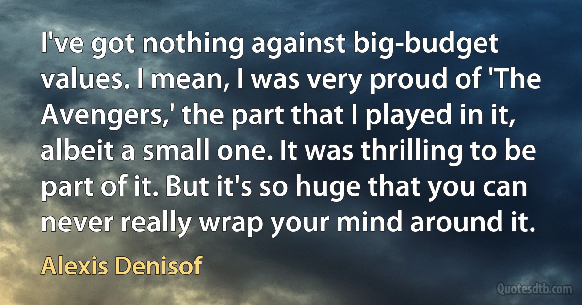 I've got nothing against big-budget values. I mean, I was very proud of 'The Avengers,' the part that I played in it, albeit a small one. It was thrilling to be part of it. But it's so huge that you can never really wrap your mind around it. (Alexis Denisof)