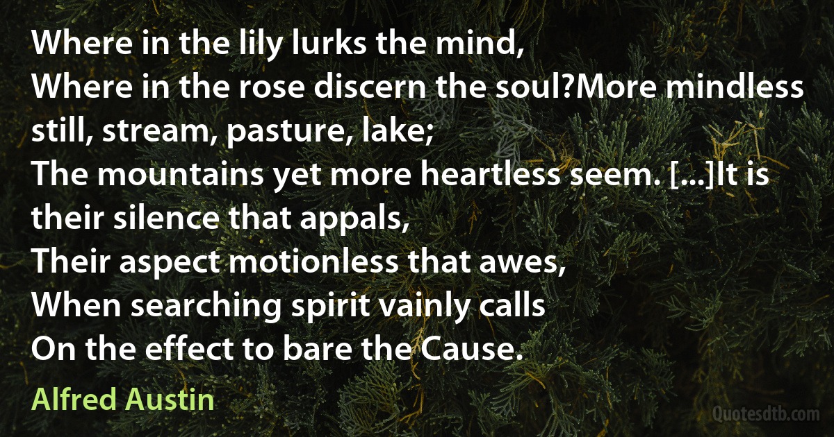 Where in the lily lurks the mind,
Where in the rose discern the soul?More mindless still, stream, pasture, lake;
The mountains yet more heartless seem. [...]It is their silence that appals,
Their aspect motionless that awes,
When searching spirit vainly calls
On the effect to bare the Cause. (Alfred Austin)