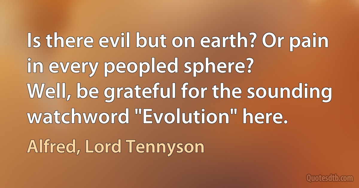 Is there evil but on earth? Or pain in every peopled sphere?
Well, be grateful for the sounding watchword "Evolution" here. (Alfred, Lord Tennyson)