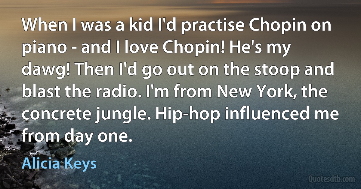 When I was a kid I'd practise Chopin on piano - and I love Chopin! He's my dawg! Then I'd go out on the stoop and blast the radio. I'm from New York, the concrete jungle. Hip-hop influenced me from day one. (Alicia Keys)