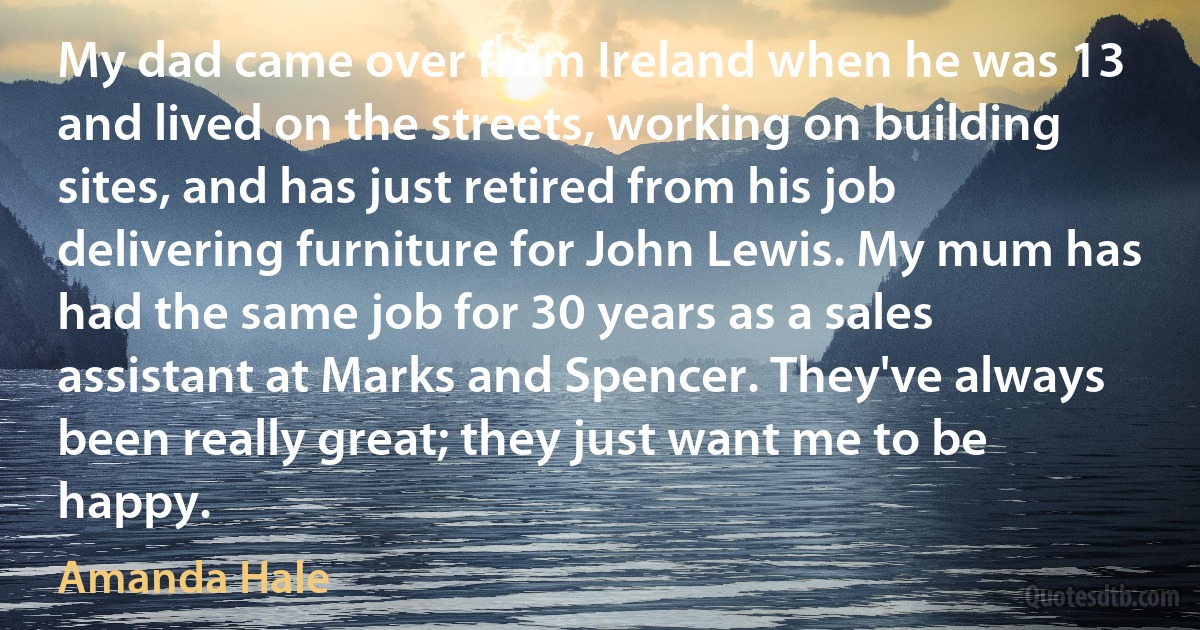 My dad came over from Ireland when he was 13 and lived on the streets, working on building sites, and has just retired from his job delivering furniture for John Lewis. My mum has had the same job for 30 years as a sales assistant at Marks and Spencer. They've always been really great; they just want me to be happy. (Amanda Hale)