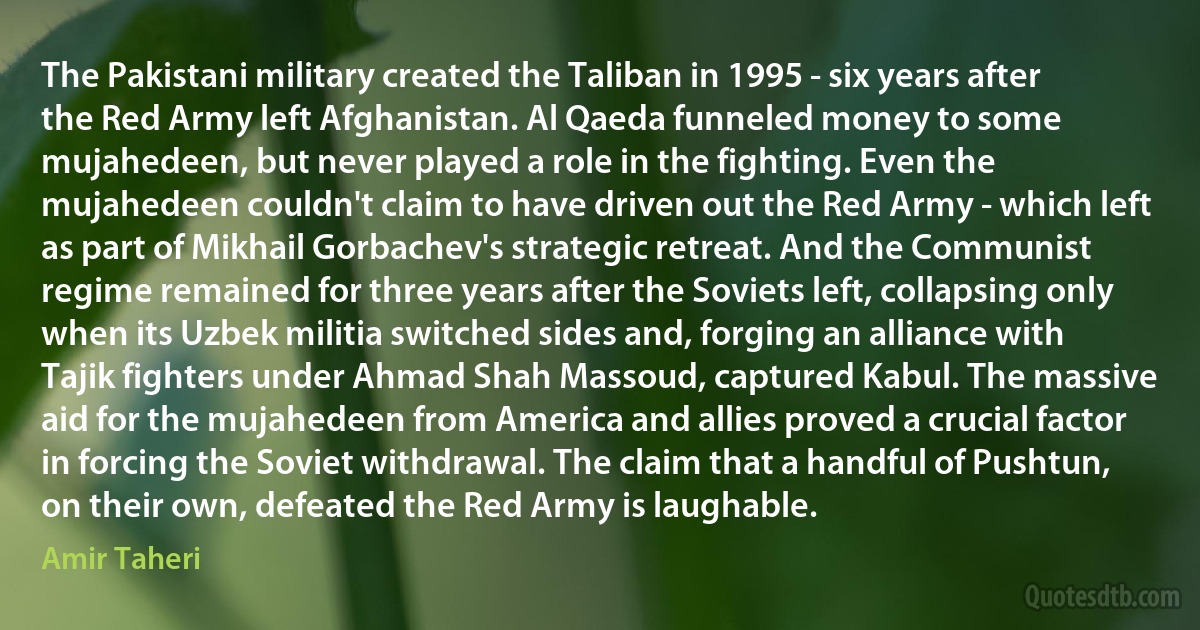 The Pakistani military created the Taliban in 1995 - six years after the Red Army left Afghanistan. Al Qaeda funneled money to some mujahedeen, but never played a role in the fighting. Even the mujahedeen couldn't claim to have driven out the Red Army - which left as part of Mikhail Gorbachev's strategic retreat. And the Communist regime remained for three years after the Soviets left, collapsing only when its Uzbek militia switched sides and, forging an alliance with Tajik fighters under Ahmad Shah Massoud, captured Kabul. The massive aid for the mujahedeen from America and allies proved a crucial factor in forcing the Soviet withdrawal. The claim that a handful of Pushtun, on their own, defeated the Red Army is laughable. (Amir Taheri)