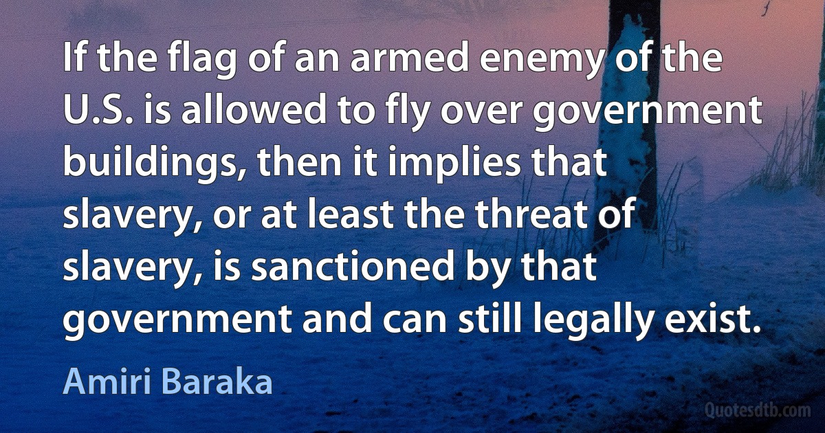 If the flag of an armed enemy of the U.S. is allowed to fly over government buildings, then it implies that slavery, or at least the threat of slavery, is sanctioned by that government and can still legally exist. (Amiri Baraka)