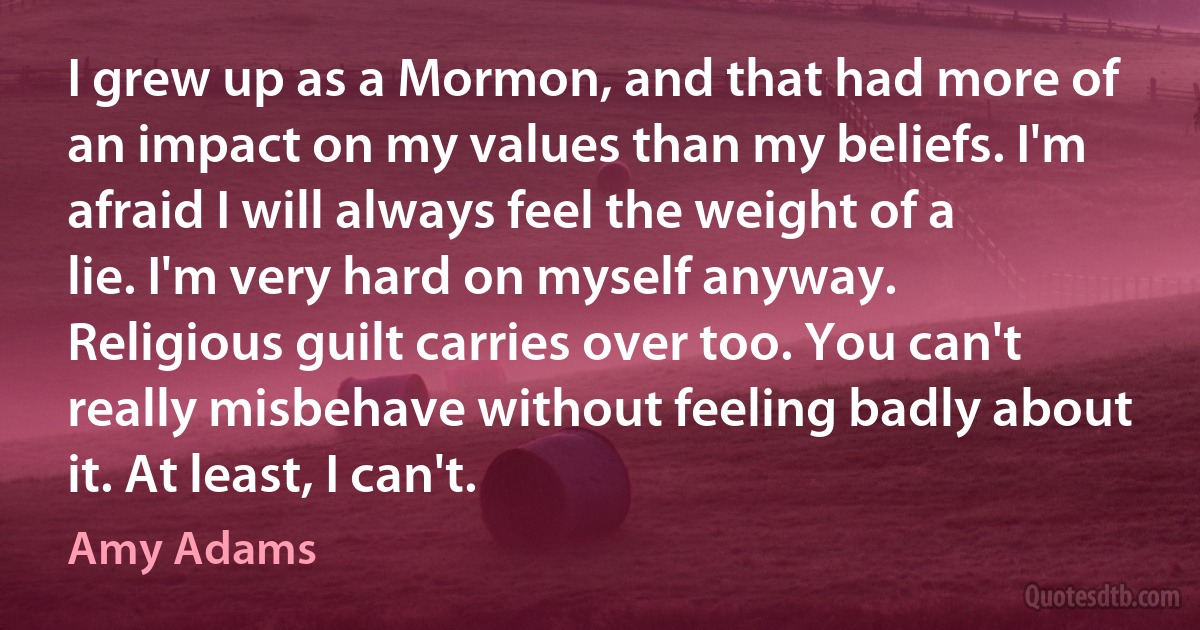 I grew up as a Mormon, and that had more of an impact on my values than my beliefs. I'm afraid I will always feel the weight of a lie. I'm very hard on myself anyway. Religious guilt carries over too. You can't really misbehave without feeling badly about it. At least, I can't. (Amy Adams)