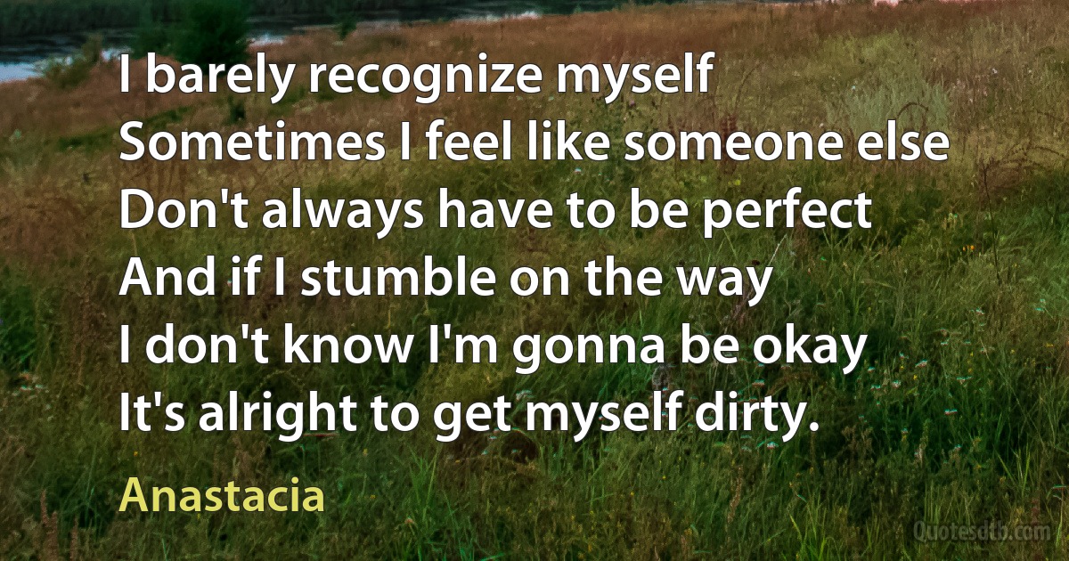 I barely recognize myself
Sometimes I feel like someone else
Don't always have to be perfect
And if I stumble on the way
I don't know I'm gonna be okay
It's alright to get myself dirty. (Anastacia)