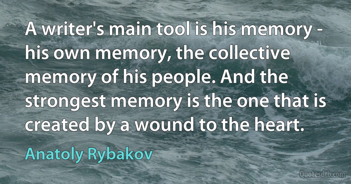 A writer's main tool is his memory - his own memory, the collective memory of his people. And the strongest memory is the one that is created by a wound to the heart. (Anatoly Rybakov)