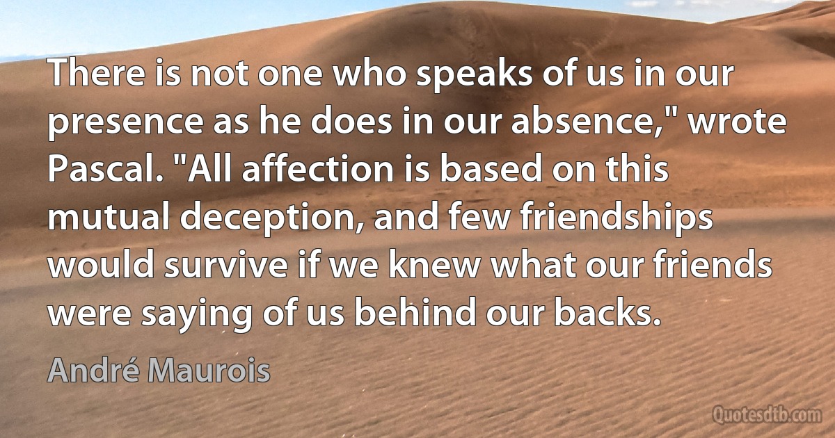 There is not one who speaks of us in our presence as he does in our absence," wrote Pascal. "All affection is based on this mutual deception, and few friendships would survive if we knew what our friends were saying of us behind our backs. (André Maurois)