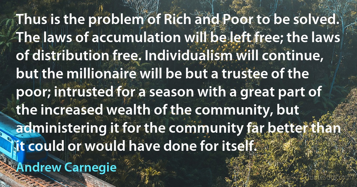 Thus is the problem of Rich and Poor to be solved. The laws of accumulation will be left free; the laws of distribution free. Individualism will continue, but the millionaire will be but a trustee of the poor; intrusted for a season with a great part of the increased wealth of the community, but administering it for the community far better than it could or would have done for itself. (Andrew Carnegie)