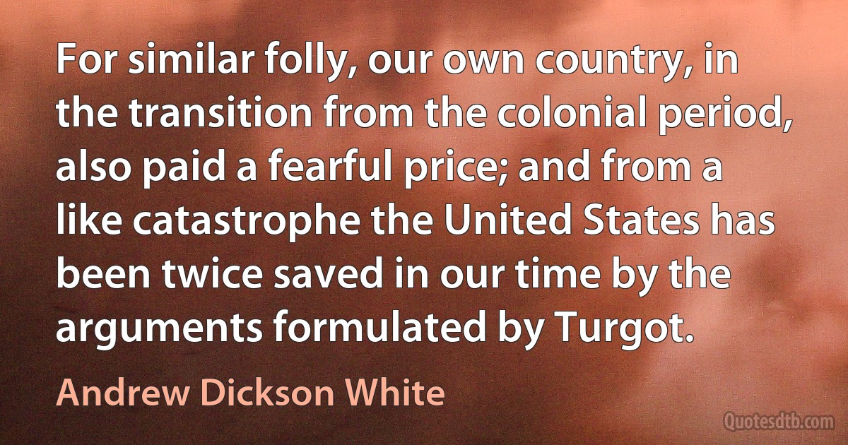 For similar folly, our own country, in the transition from the colonial period, also paid a fearful price; and from a like catastrophe the United States has been twice saved in our time by the arguments formulated by Turgot. (Andrew Dickson White)